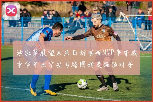 迪班萨展望未来目标明确MVP争夺战中华子坎宁安与塔图姆是强劲对手