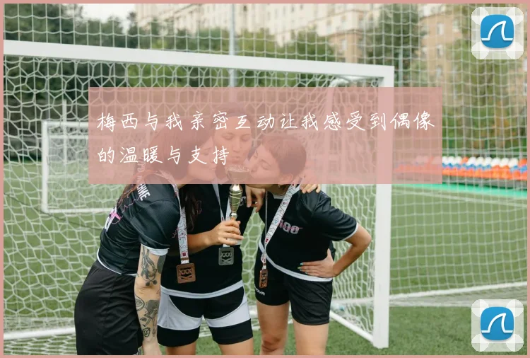 梅西与我亲密互动让我感受到偶像的温暖与支持