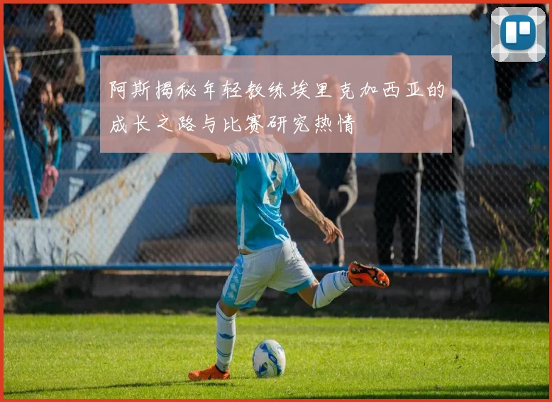 阿斯揭秘年轻教练埃里克加西亚的成长之路与比赛研究热情