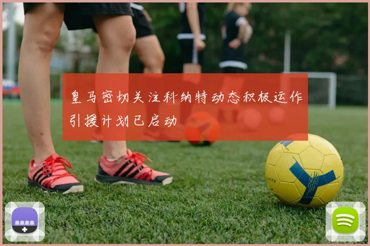 皇马密切关注科纳特动态积极运作引援计划已启动