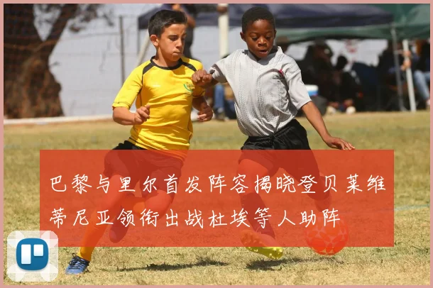 巴黎与里尔首发阵容揭晓登贝莱维蒂尼亚领衔出战杜埃等人助阵