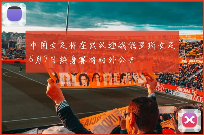 中国女足将在武汉迎战俄罗斯女足6月7日热身赛将对外公开