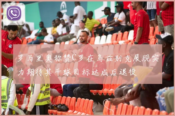 罗马里奥称赞C罗在乌兹别克展现实力期待其千球目标达成后退役