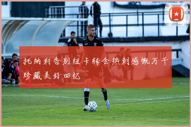 托纳利告别纽卡转会热刺感慨万千珍藏美好回忆