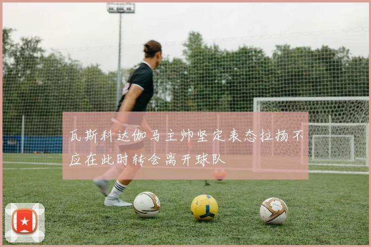 瓦斯科达伽马主帅坚定表态拉扬不应在此时转会离开球队