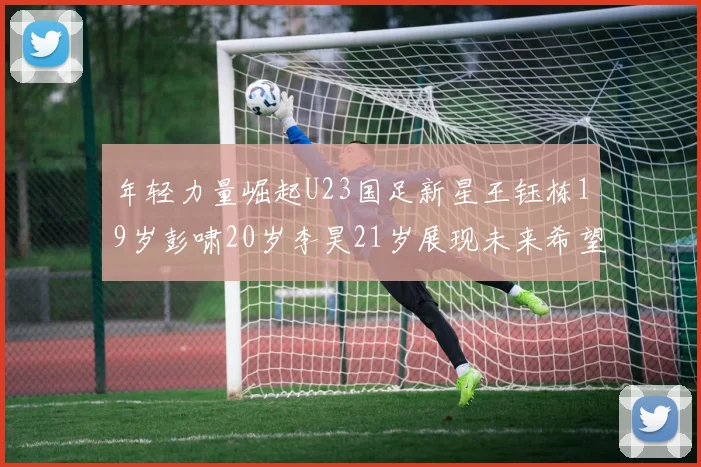 年轻力量崛起U23国足新星王钰栋19岁彭啸20岁李昊21岁展现未来希望