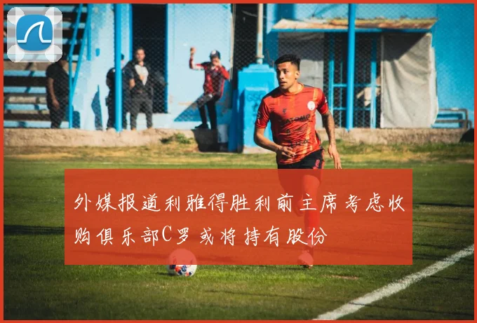 外媒报道利雅得胜利前主席考虑收购俱乐部C罗或将持有股份