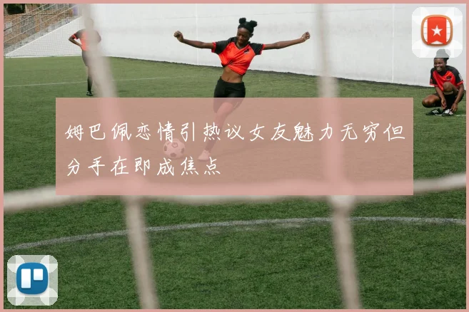 姆巴佩恋情引热议女友魅力无穷但分手在即成焦点