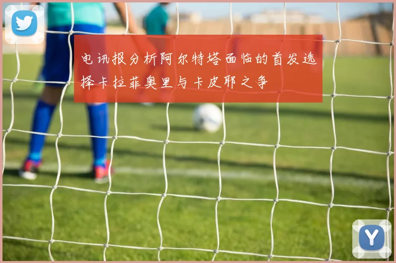 电讯报分析阿尔特塔面临的首发选择卡拉菲奥里与卡皮耶之争