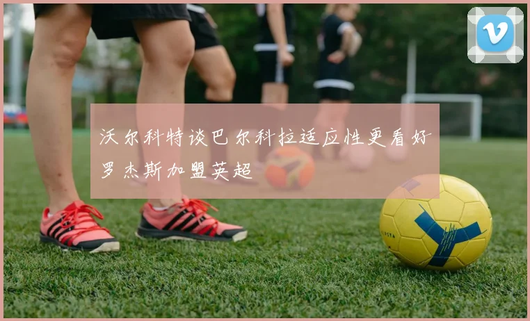沃尔科特谈巴尔科拉适应性更看好罗杰斯加盟英超