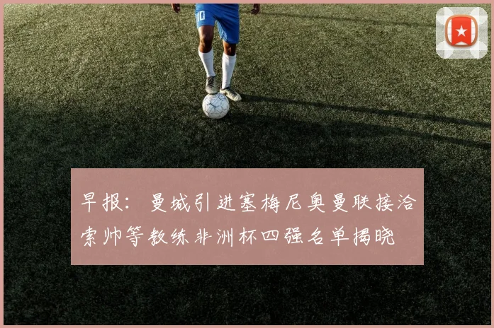 早报：曼城引进塞梅尼奥曼联接洽索帅等教练非洲杯四强名单揭晓