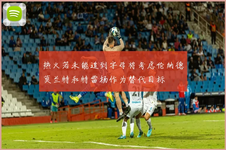 热火若未能追到字母将考虑伦纳德莫兰特和特雷杨作为替代目标