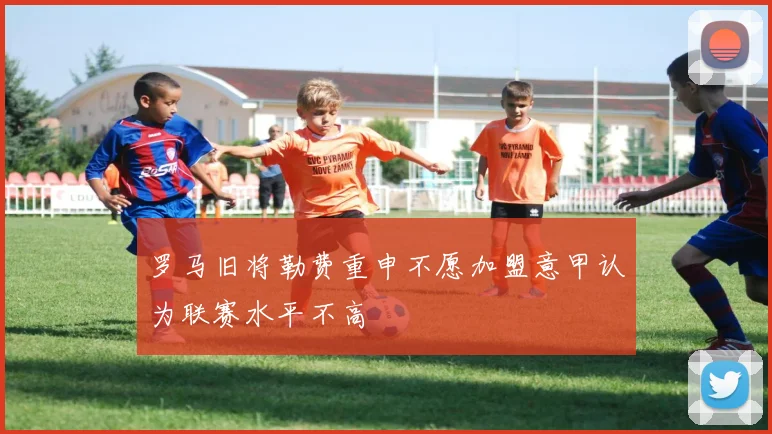 罗马旧将勒费重申不愿加盟意甲认为联赛水平不高
