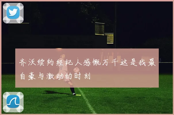 齐沃续约经纪人感慨万千这是我最自豪与激动的时刻