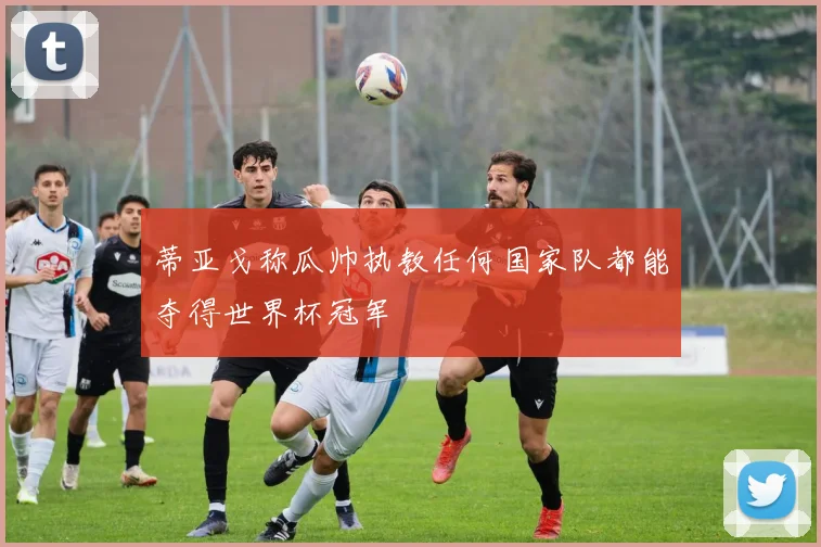蒂亚戈称瓜帅执教任何国家队都能夺得世界杯冠军