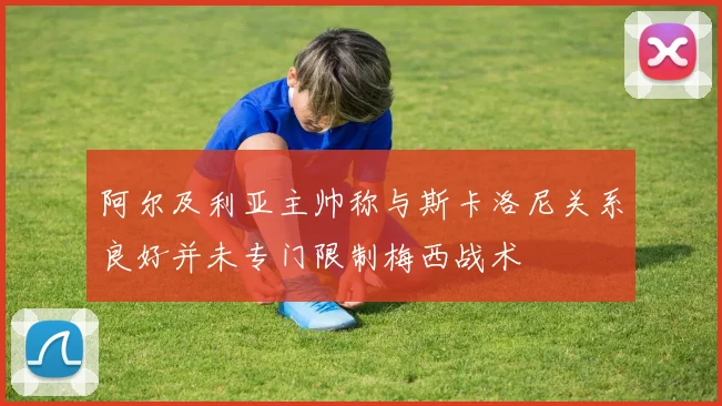 阿尔及利亚主帅称与斯卡洛尼关系良好并未专门限制梅西战术