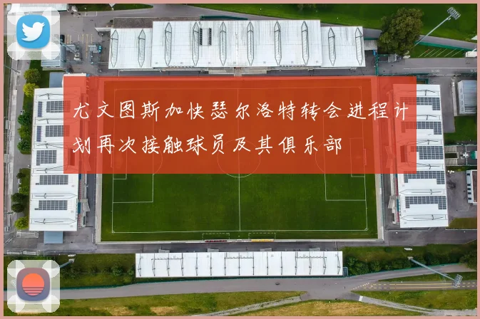 尤文图斯加快瑟尔洛特转会进程计划再次接触球员及其俱乐部