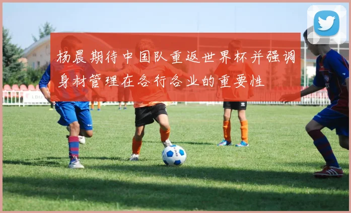杨晨期待中国队重返世界杯并强调身材管理在各行各业的重要性