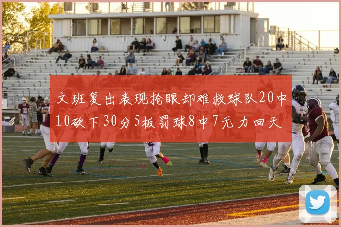文班复出表现抢眼却难救球队20中10砍下30分5板罚球8中7无力回天