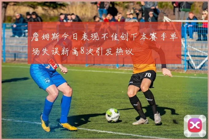詹姆斯今日表现不佳创下本赛季单场失误新高8次引发热议