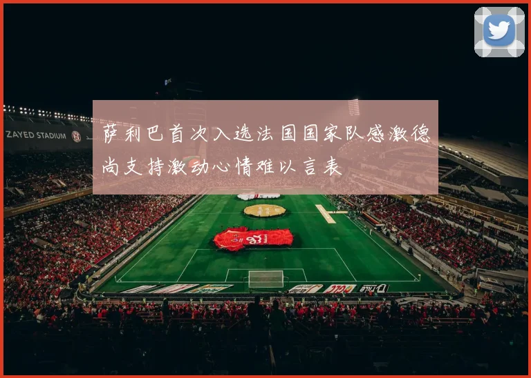 萨利巴首次入选法国国家队感激德尚支持激动心情难以言表