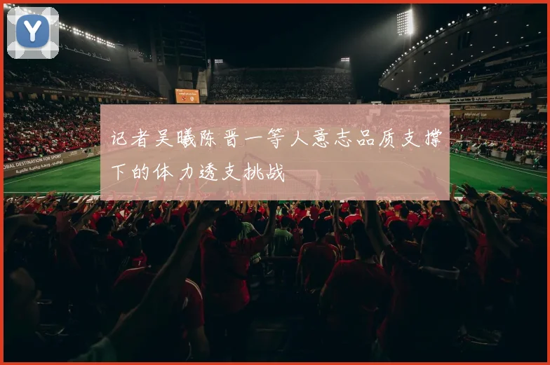 记者吴曦陈晋一等人意志品质支撑下的体力透支挑战